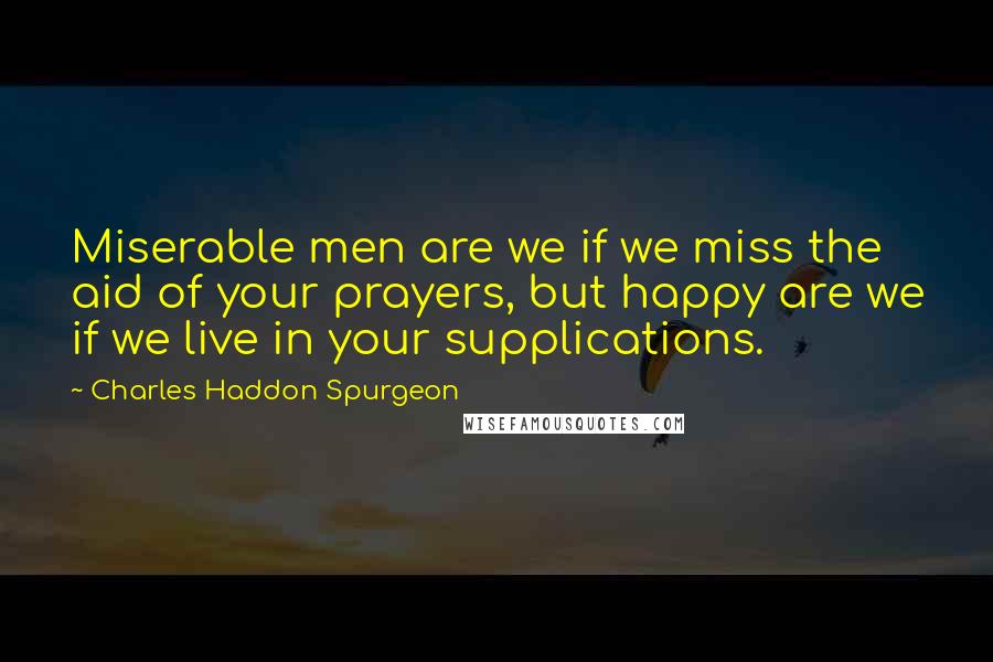 Charles Haddon Spurgeon Quotes: Miserable men are we if we miss the aid of your prayers, but happy are we if we live in your supplications.