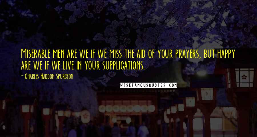 Charles Haddon Spurgeon Quotes: Miserable men are we if we miss the aid of your prayers, but happy are we if we live in your supplications.