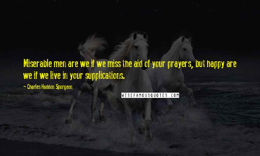 Charles Haddon Spurgeon Quotes: Miserable men are we if we miss the aid of your prayers, but happy are we if we live in your supplications.