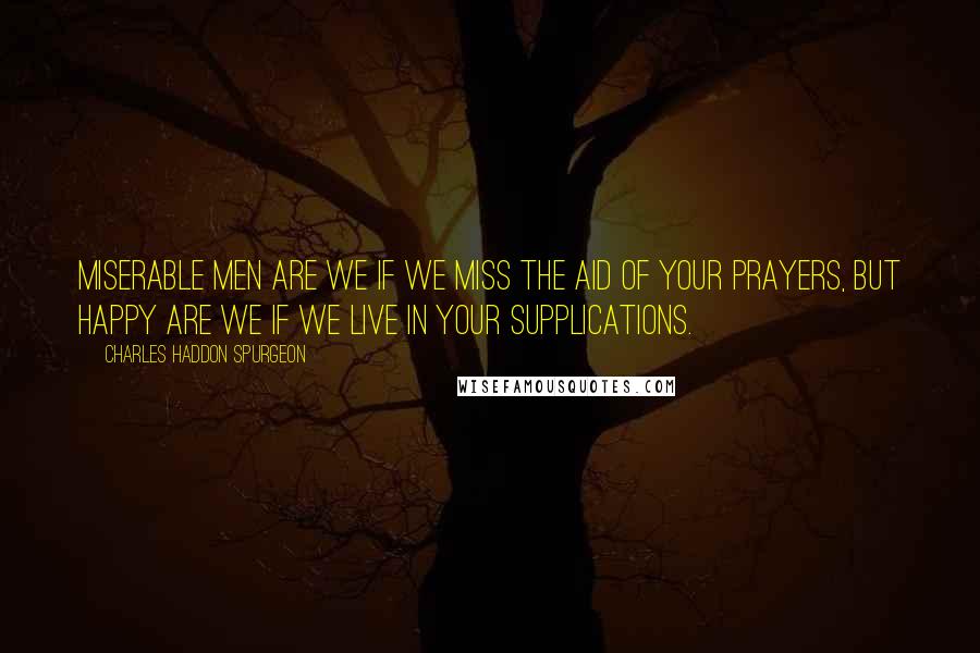 Charles Haddon Spurgeon Quotes: Miserable men are we if we miss the aid of your prayers, but happy are we if we live in your supplications.