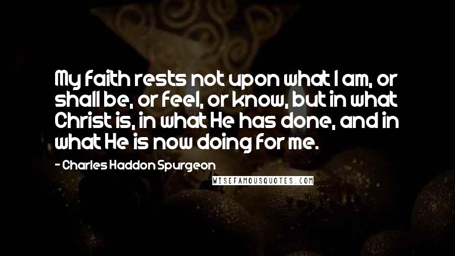 Charles Haddon Spurgeon Quotes: My faith rests not upon what I am, or shall be, or feel, or know, but in what Christ is, in what He has done, and in what He is now doing for me.