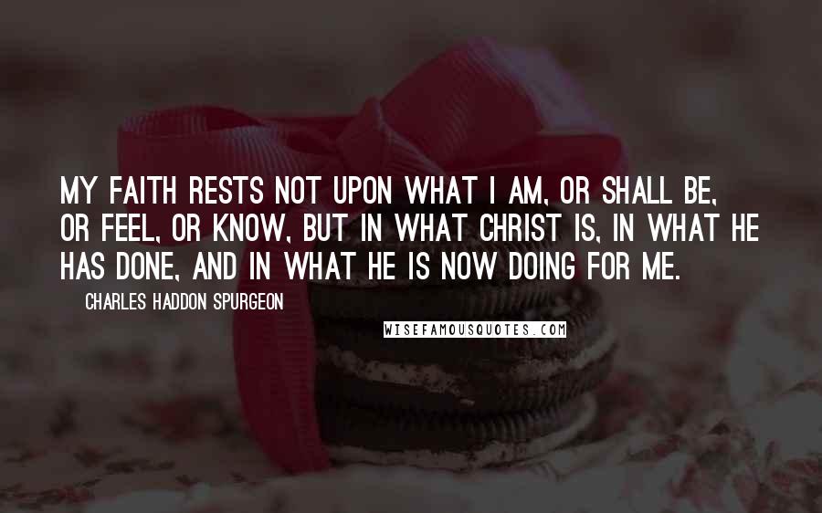 Charles Haddon Spurgeon Quotes: My faith rests not upon what I am, or shall be, or feel, or know, but in what Christ is, in what He has done, and in what He is now doing for me.