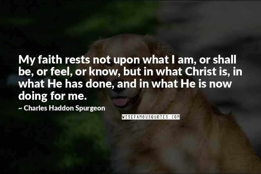 Charles Haddon Spurgeon Quotes: My faith rests not upon what I am, or shall be, or feel, or know, but in what Christ is, in what He has done, and in what He is now doing for me.