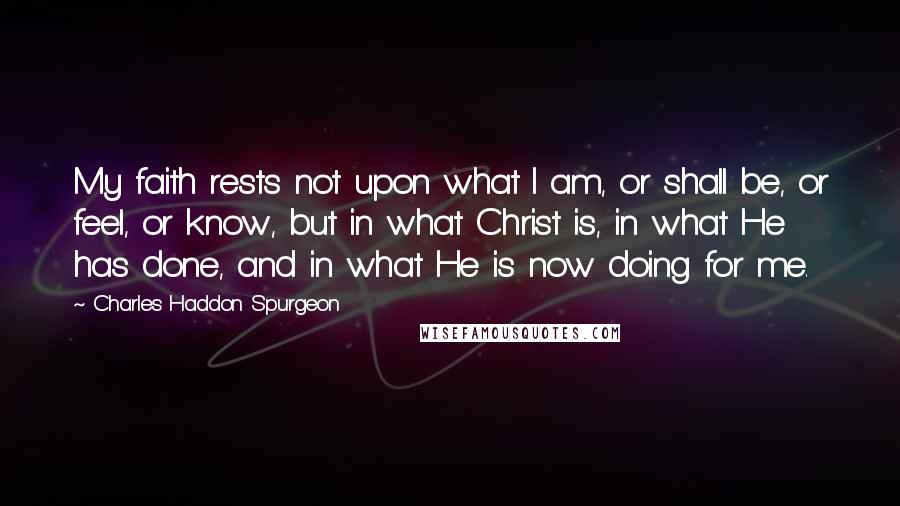 Charles Haddon Spurgeon Quotes: My faith rests not upon what I am, or shall be, or feel, or know, but in what Christ is, in what He has done, and in what He is now doing for me.