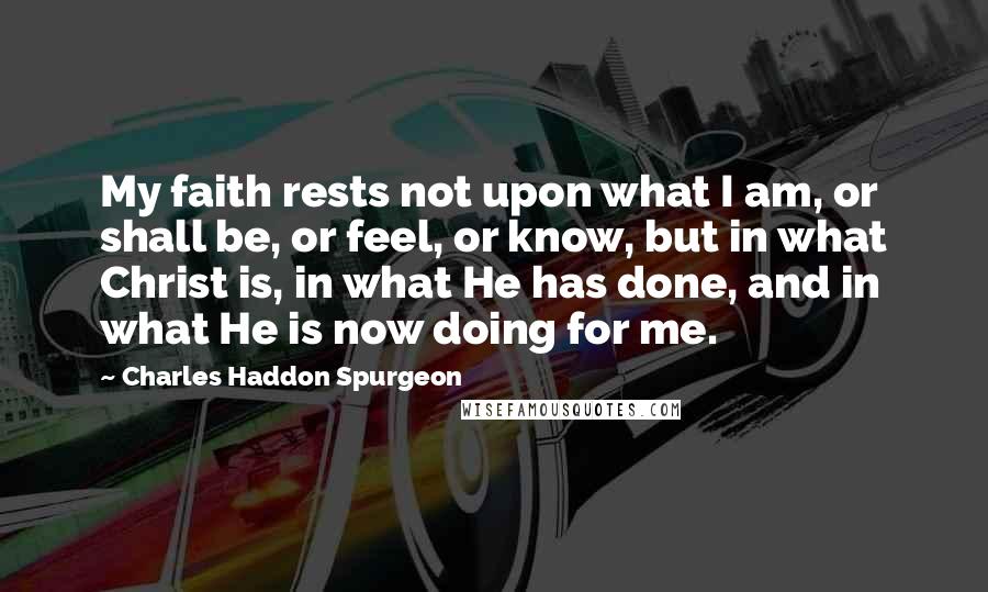 Charles Haddon Spurgeon Quotes: My faith rests not upon what I am, or shall be, or feel, or know, but in what Christ is, in what He has done, and in what He is now doing for me.