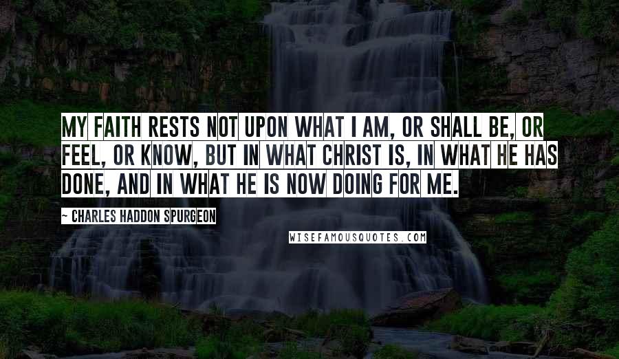 Charles Haddon Spurgeon Quotes: My faith rests not upon what I am, or shall be, or feel, or know, but in what Christ is, in what He has done, and in what He is now doing for me.