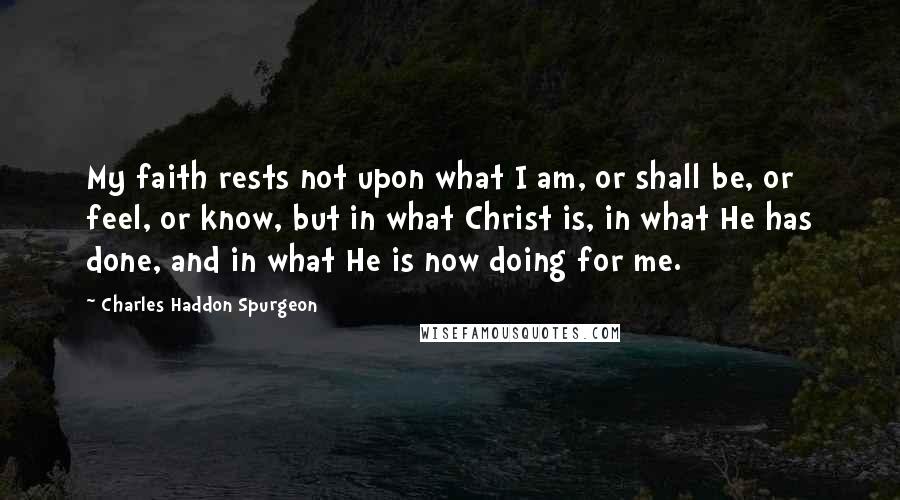 Charles Haddon Spurgeon Quotes: My faith rests not upon what I am, or shall be, or feel, or know, but in what Christ is, in what He has done, and in what He is now doing for me.