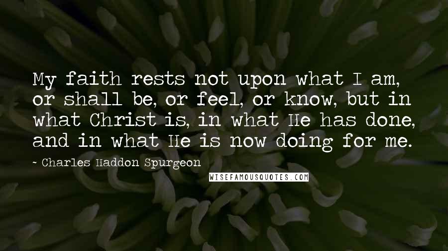 Charles Haddon Spurgeon Quotes: My faith rests not upon what I am, or shall be, or feel, or know, but in what Christ is, in what He has done, and in what He is now doing for me.