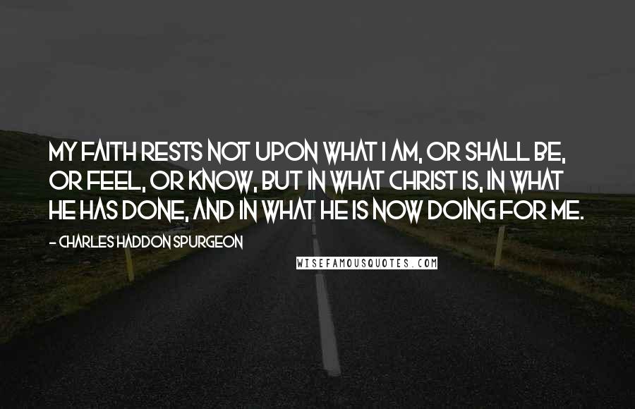 Charles Haddon Spurgeon Quotes: My faith rests not upon what I am, or shall be, or feel, or know, but in what Christ is, in what He has done, and in what He is now doing for me.