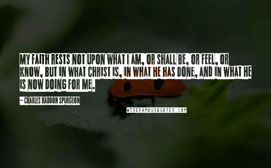 Charles Haddon Spurgeon Quotes: My faith rests not upon what I am, or shall be, or feel, or know, but in what Christ is, in what He has done, and in what He is now doing for me.