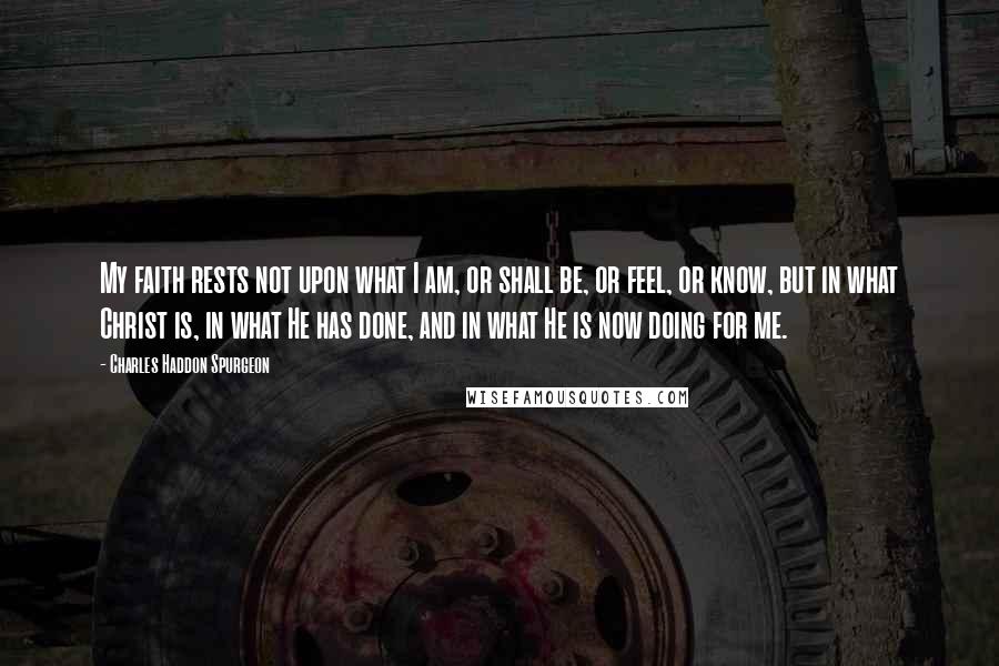 Charles Haddon Spurgeon Quotes: My faith rests not upon what I am, or shall be, or feel, or know, but in what Christ is, in what He has done, and in what He is now doing for me.