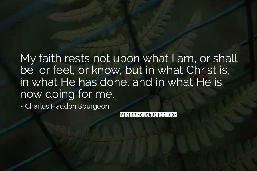 Charles Haddon Spurgeon Quotes: My faith rests not upon what I am, or shall be, or feel, or know, but in what Christ is, in what He has done, and in what He is now doing for me.