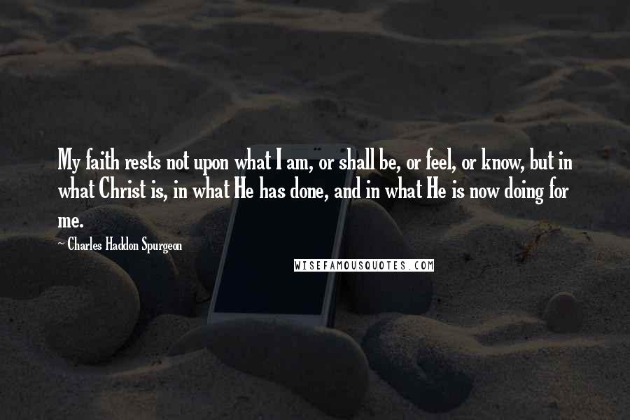 Charles Haddon Spurgeon Quotes: My faith rests not upon what I am, or shall be, or feel, or know, but in what Christ is, in what He has done, and in what He is now doing for me.