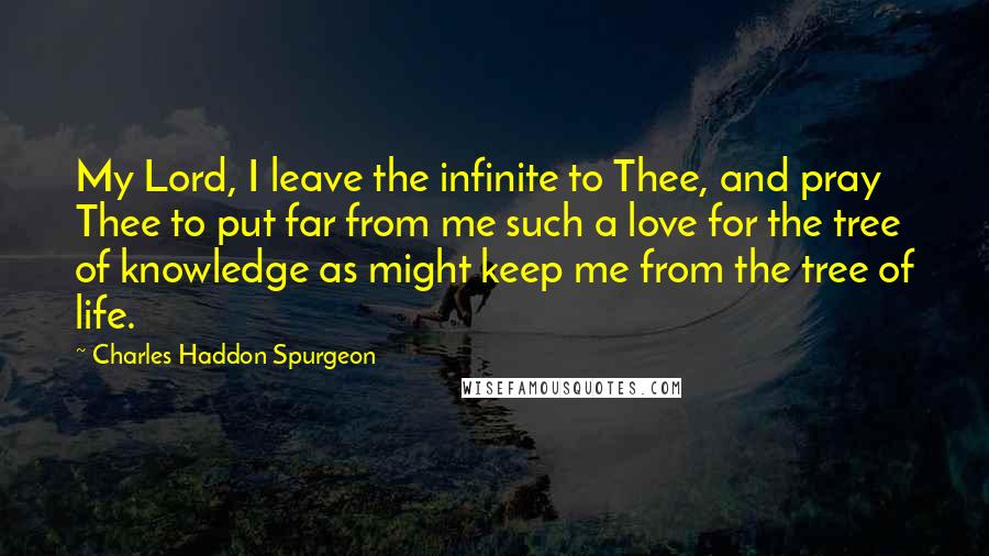 Charles Haddon Spurgeon Quotes: My Lord, I leave the infinite to Thee, and pray Thee to put far from me such a love for the tree of knowledge as might keep me from the tree of life.