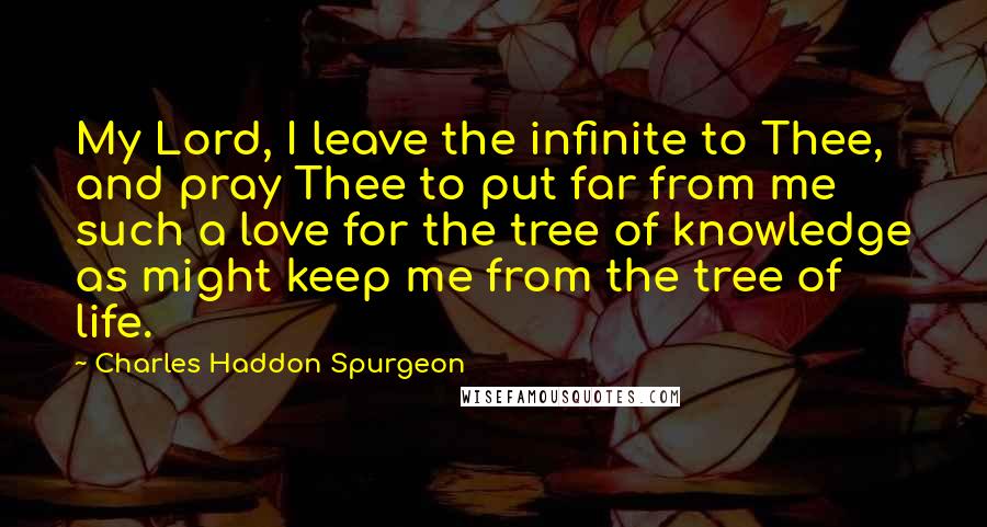 Charles Haddon Spurgeon Quotes: My Lord, I leave the infinite to Thee, and pray Thee to put far from me such a love for the tree of knowledge as might keep me from the tree of life.