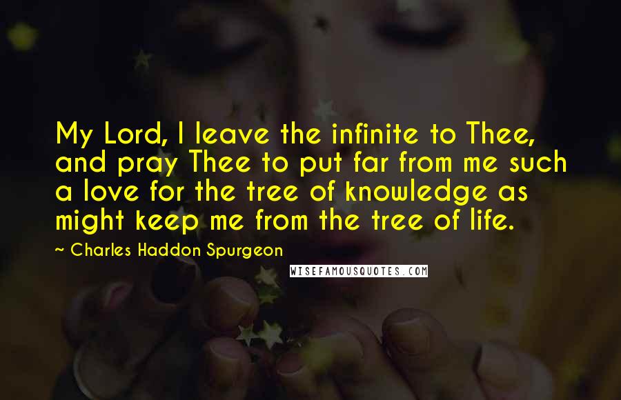 Charles Haddon Spurgeon Quotes: My Lord, I leave the infinite to Thee, and pray Thee to put far from me such a love for the tree of knowledge as might keep me from the tree of life.