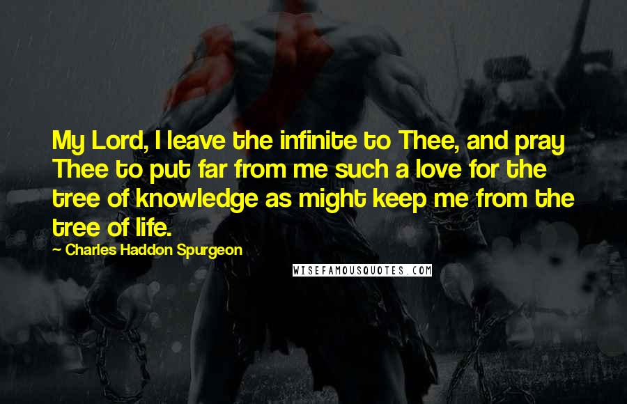 Charles Haddon Spurgeon Quotes: My Lord, I leave the infinite to Thee, and pray Thee to put far from me such a love for the tree of knowledge as might keep me from the tree of life.