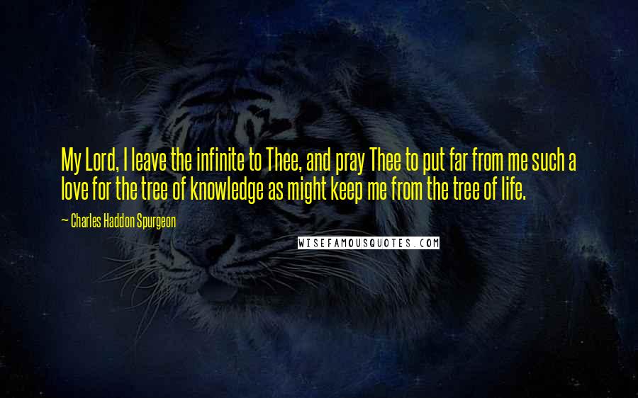 Charles Haddon Spurgeon Quotes: My Lord, I leave the infinite to Thee, and pray Thee to put far from me such a love for the tree of knowledge as might keep me from the tree of life.