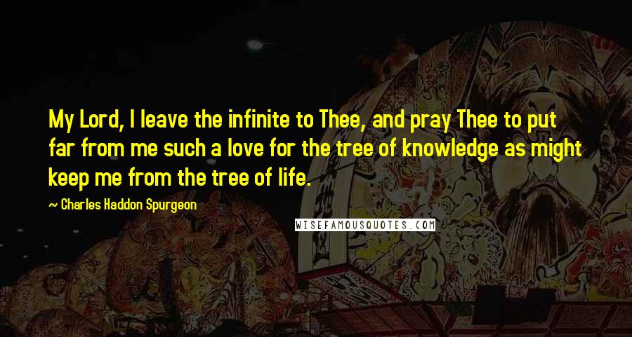 Charles Haddon Spurgeon Quotes: My Lord, I leave the infinite to Thee, and pray Thee to put far from me such a love for the tree of knowledge as might keep me from the tree of life.