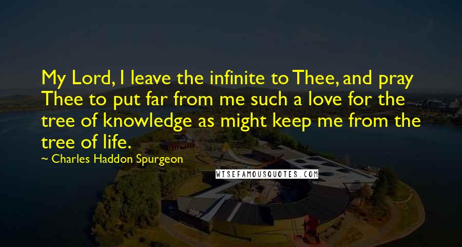 Charles Haddon Spurgeon Quotes: My Lord, I leave the infinite to Thee, and pray Thee to put far from me such a love for the tree of knowledge as might keep me from the tree of life.