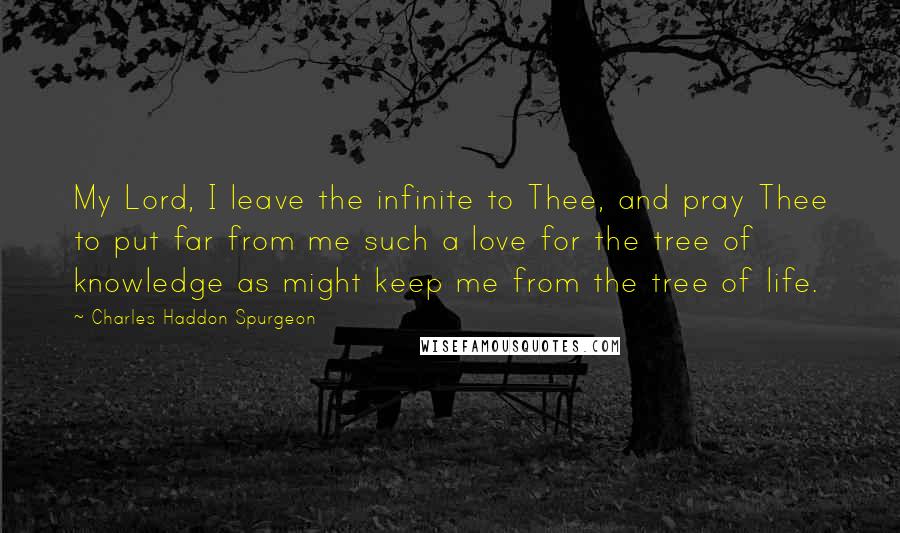 Charles Haddon Spurgeon Quotes: My Lord, I leave the infinite to Thee, and pray Thee to put far from me such a love for the tree of knowledge as might keep me from the tree of life.