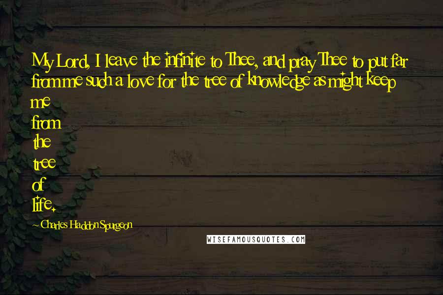 Charles Haddon Spurgeon Quotes: My Lord, I leave the infinite to Thee, and pray Thee to put far from me such a love for the tree of knowledge as might keep me from the tree of life.