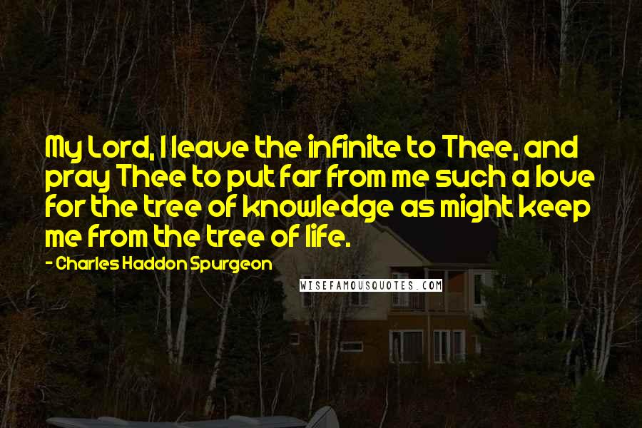 Charles Haddon Spurgeon Quotes: My Lord, I leave the infinite to Thee, and pray Thee to put far from me such a love for the tree of knowledge as might keep me from the tree of life.