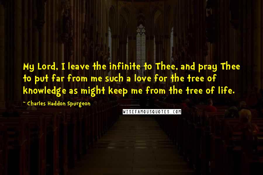 Charles Haddon Spurgeon Quotes: My Lord, I leave the infinite to Thee, and pray Thee to put far from me such a love for the tree of knowledge as might keep me from the tree of life.