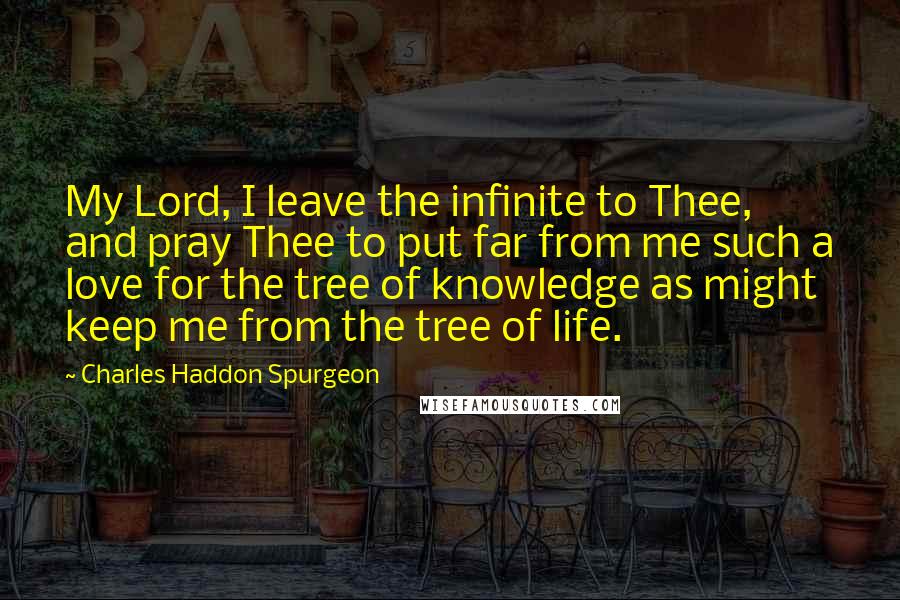 Charles Haddon Spurgeon Quotes: My Lord, I leave the infinite to Thee, and pray Thee to put far from me such a love for the tree of knowledge as might keep me from the tree of life.