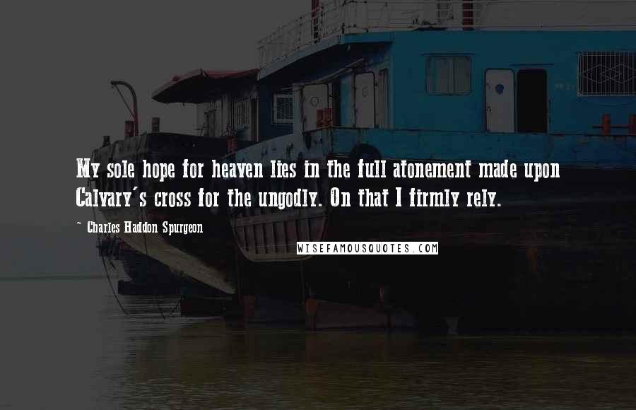 Charles Haddon Spurgeon Quotes: My sole hope for heaven lies in the full atonement made upon Calvary's cross for the ungodly. On that I firmly rely.