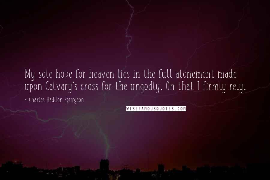 Charles Haddon Spurgeon Quotes: My sole hope for heaven lies in the full atonement made upon Calvary's cross for the ungodly. On that I firmly rely.