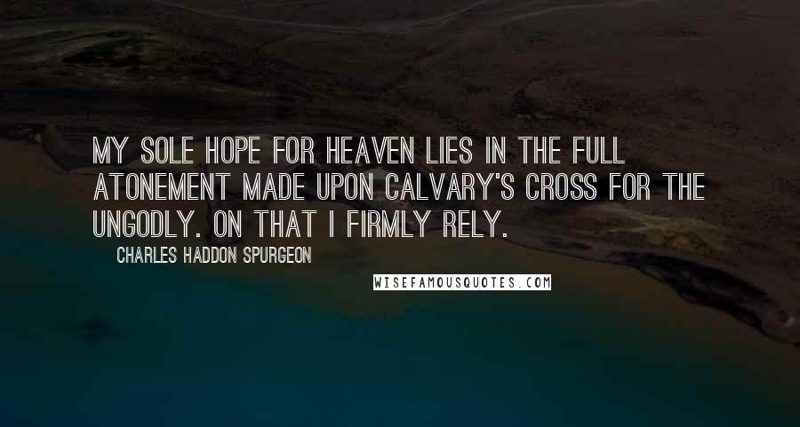 Charles Haddon Spurgeon Quotes: My sole hope for heaven lies in the full atonement made upon Calvary's cross for the ungodly. On that I firmly rely.