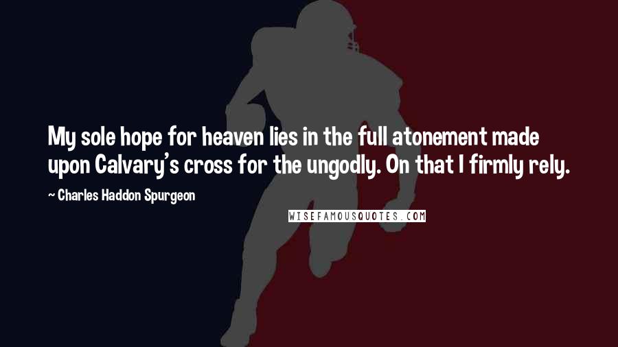 Charles Haddon Spurgeon Quotes: My sole hope for heaven lies in the full atonement made upon Calvary's cross for the ungodly. On that I firmly rely.