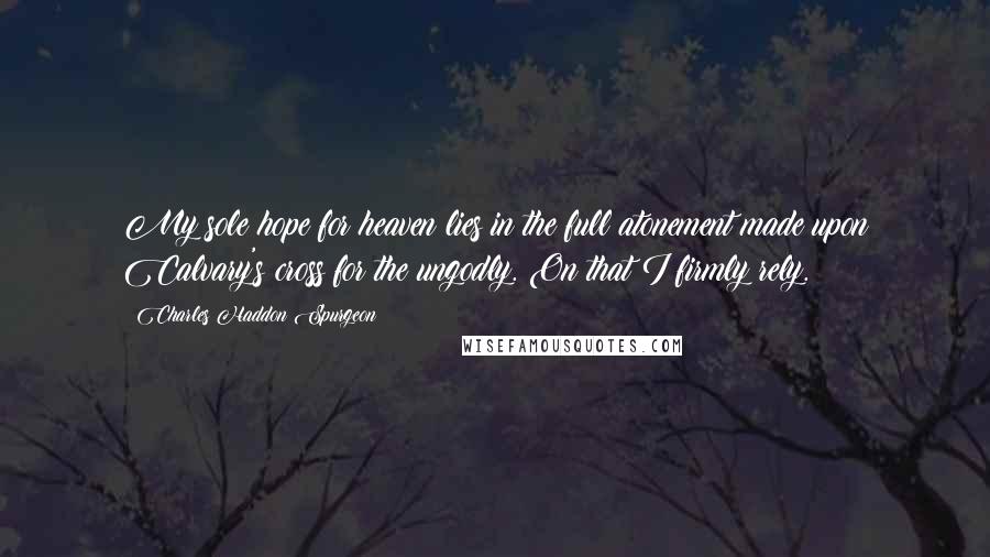 Charles Haddon Spurgeon Quotes: My sole hope for heaven lies in the full atonement made upon Calvary's cross for the ungodly. On that I firmly rely.