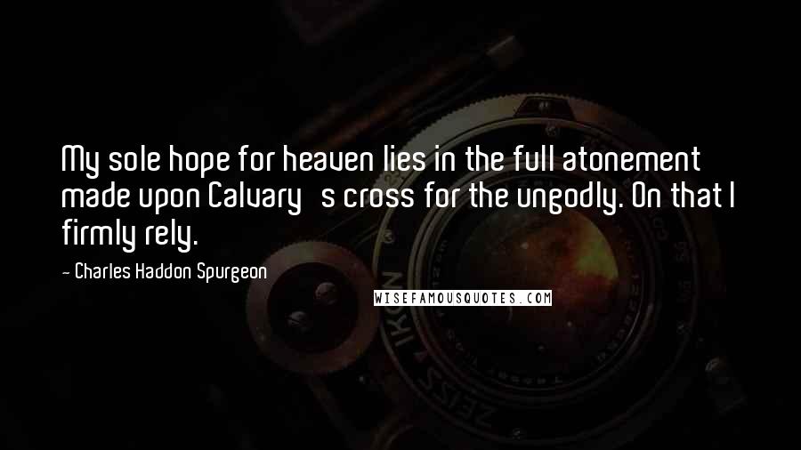 Charles Haddon Spurgeon Quotes: My sole hope for heaven lies in the full atonement made upon Calvary's cross for the ungodly. On that I firmly rely.