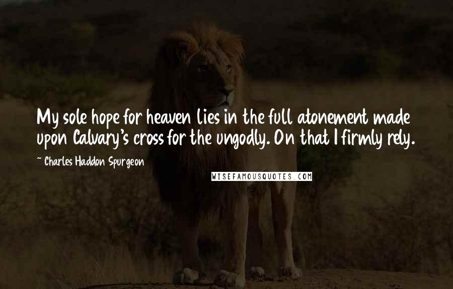 Charles Haddon Spurgeon Quotes: My sole hope for heaven lies in the full atonement made upon Calvary's cross for the ungodly. On that I firmly rely.