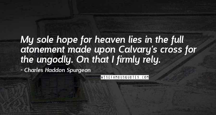 Charles Haddon Spurgeon Quotes: My sole hope for heaven lies in the full atonement made upon Calvary's cross for the ungodly. On that I firmly rely.