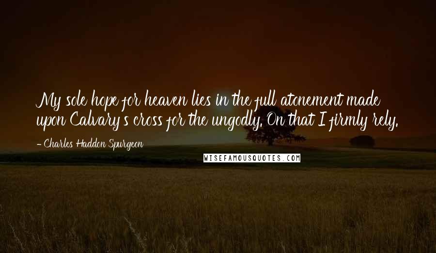 Charles Haddon Spurgeon Quotes: My sole hope for heaven lies in the full atonement made upon Calvary's cross for the ungodly. On that I firmly rely.