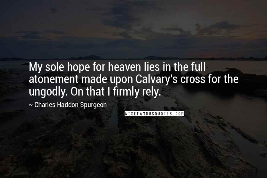 Charles Haddon Spurgeon Quotes: My sole hope for heaven lies in the full atonement made upon Calvary's cross for the ungodly. On that I firmly rely.