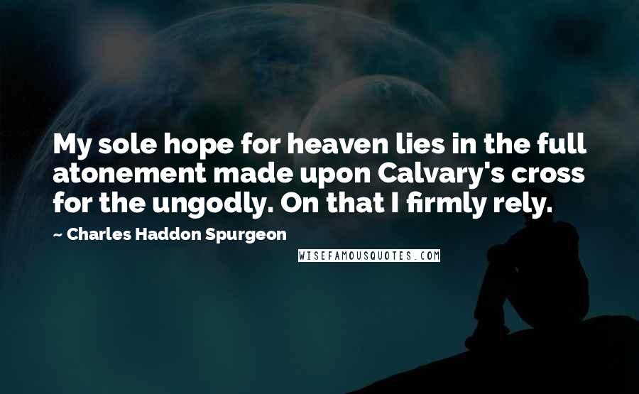 Charles Haddon Spurgeon Quotes: My sole hope for heaven lies in the full atonement made upon Calvary's cross for the ungodly. On that I firmly rely.