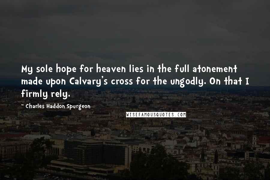 Charles Haddon Spurgeon Quotes: My sole hope for heaven lies in the full atonement made upon Calvary's cross for the ungodly. On that I firmly rely.