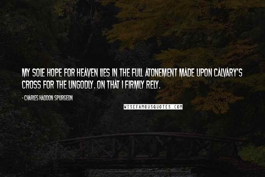 Charles Haddon Spurgeon Quotes: My sole hope for heaven lies in the full atonement made upon Calvary's cross for the ungodly. On that I firmly rely.