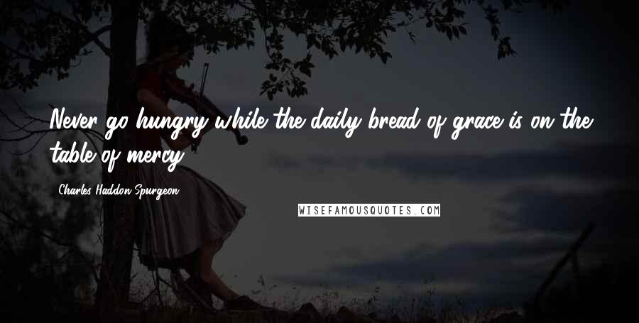 Charles Haddon Spurgeon Quotes: Never go hungry while the daily bread of grace is on the table of mercy.