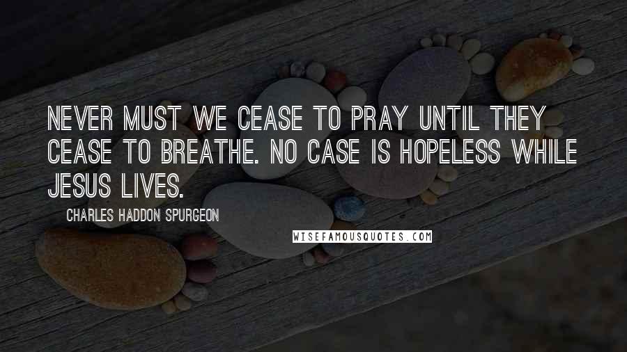 Charles Haddon Spurgeon Quotes: Never must we cease to pray until they cease to breathe. No case is hopeless while Jesus lives.