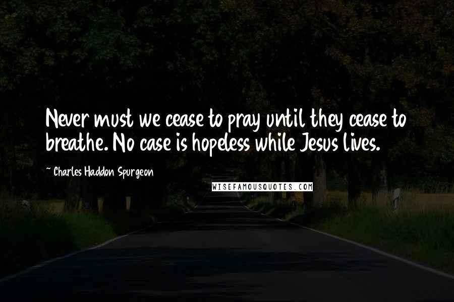 Charles Haddon Spurgeon Quotes: Never must we cease to pray until they cease to breathe. No case is hopeless while Jesus lives.