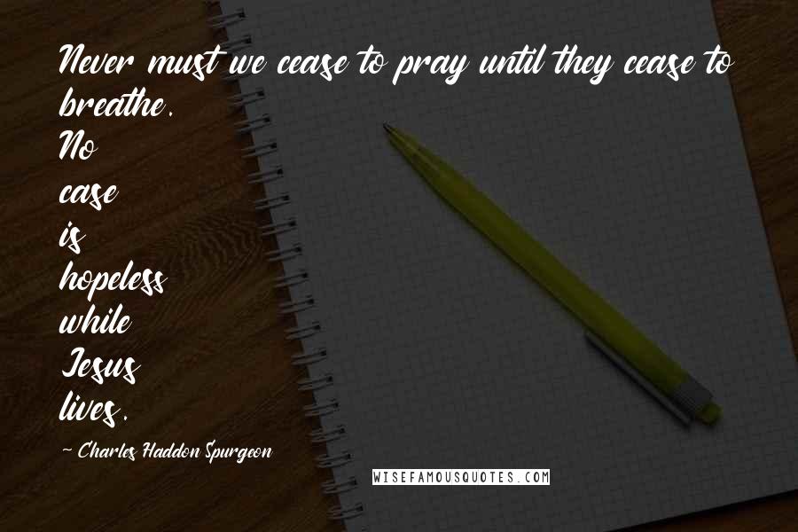 Charles Haddon Spurgeon Quotes: Never must we cease to pray until they cease to breathe. No case is hopeless while Jesus lives.