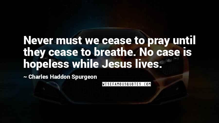 Charles Haddon Spurgeon Quotes: Never must we cease to pray until they cease to breathe. No case is hopeless while Jesus lives.