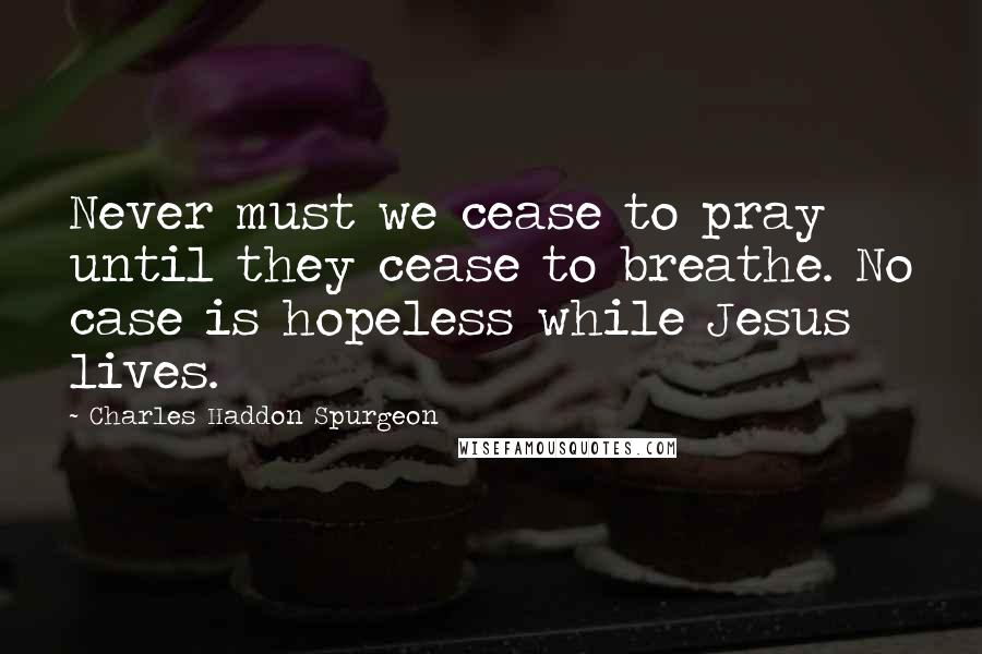 Charles Haddon Spurgeon Quotes: Never must we cease to pray until they cease to breathe. No case is hopeless while Jesus lives.