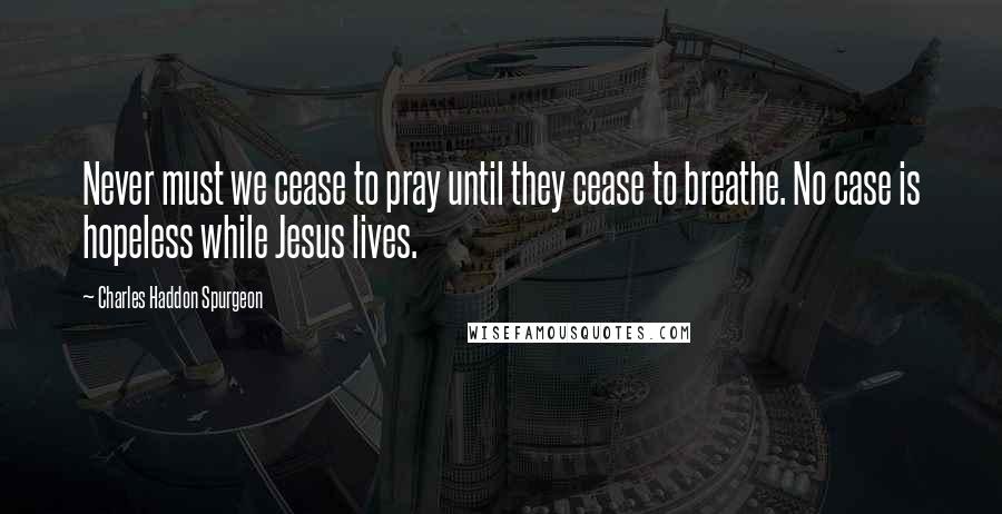 Charles Haddon Spurgeon Quotes: Never must we cease to pray until they cease to breathe. No case is hopeless while Jesus lives.