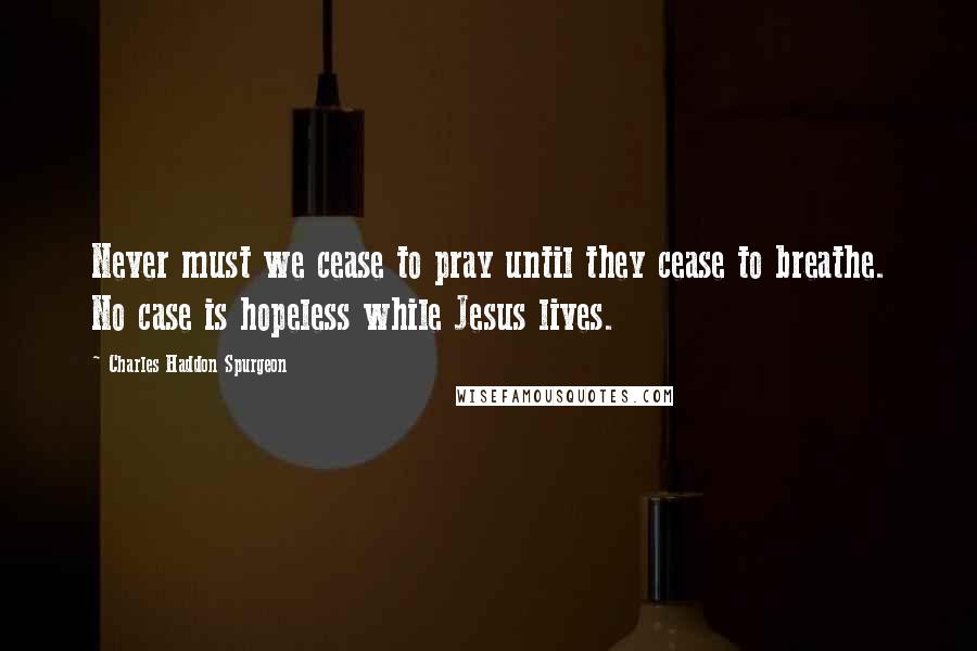 Charles Haddon Spurgeon Quotes: Never must we cease to pray until they cease to breathe. No case is hopeless while Jesus lives.